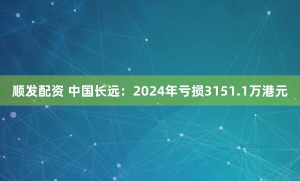 顺发配资 中国长远：2024年亏损3151.1万港元