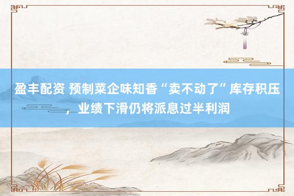盈丰配资 预制菜企味知香“卖不动了”库存积压，业绩下滑仍将派息过半利润