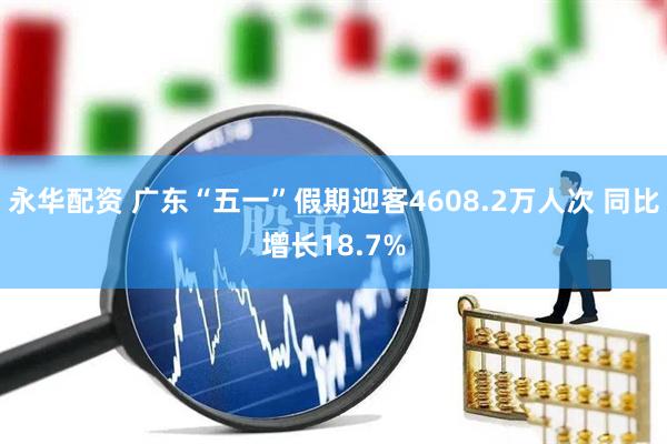 永华配资 广东“五一”假期迎客4608.2万人次 同比增长18.7%