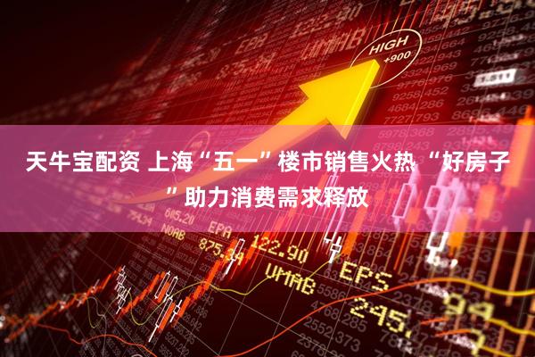 天牛宝配资 上海“五一”楼市销售火热 “好房子”助力消费需求释放