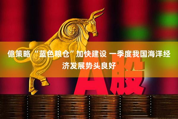 億策略 “蓝色粮仓”加快建设 一季度我国海洋经济发展势头良好