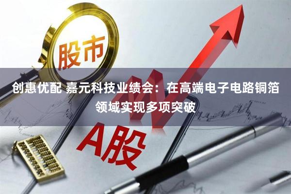 创惠优配 嘉元科技业绩会：在高端电子电路铜箔领域实现多项突破