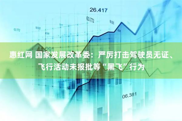 惠红网 国家发展改革委：严厉打击驾驶员无证、飞行活动未报批等“黑飞”行为