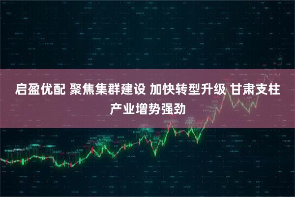启盈优配 聚焦集群建设 加快转型升级 甘肃支柱产业增势强劲