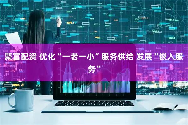 聚富配资 优化“一老一小”服务供给 发展“嵌入服务”