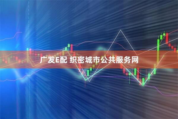 广发E配 织密城市公共服务网