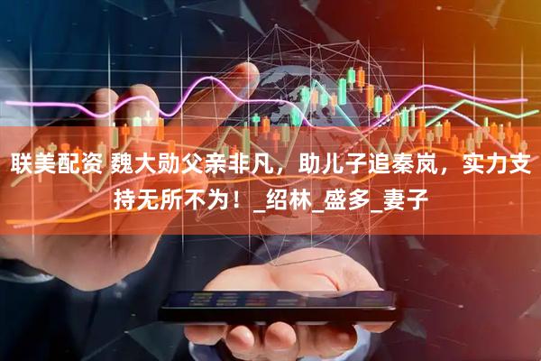 联美配资 魏大勋父亲非凡，助儿子追秦岚，实力支持无所不为！_绍林_盛多_妻子