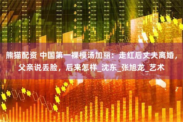 熊猫配资 中国第一裸模汤加丽：走红后丈夫离婚，父亲说丢脸，后来怎样_沈东_张旭龙_艺术