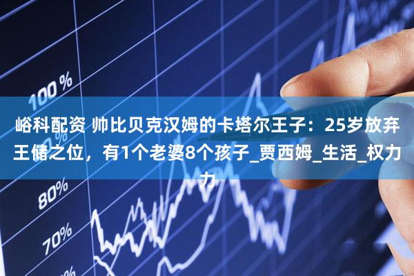 峪科配资 帅比贝克汉姆的卡塔尔王子：25岁放弃王储之位，有1个老婆8个孩子_贾西姆_生活_权力