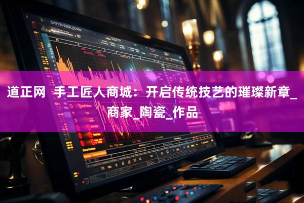 道正网  手工匠人商城：开启传统技艺的璀璨新章_商家_陶瓷_作品