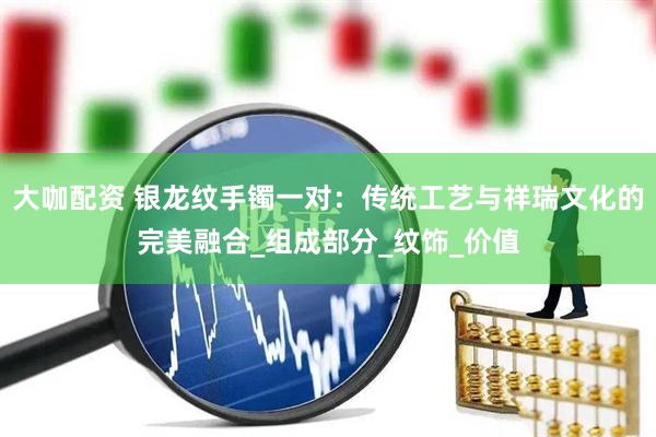 大咖配资 银龙纹手镯一对：传统工艺与祥瑞文化的完美融合_组成部分_纹饰_价值