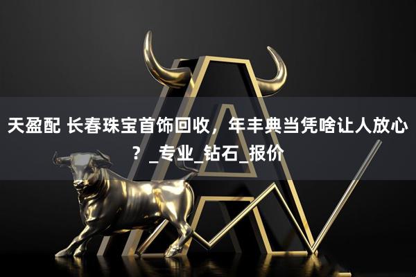 天盈配 长春珠宝首饰回收，年丰典当凭啥让人放心？_专业_钻石_报价