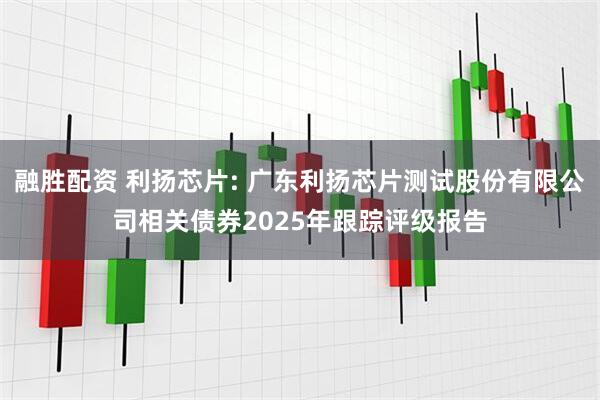 融胜配资 利扬芯片: 广东利扬芯片测试股份有限公司相关债券2025年跟踪评级报告