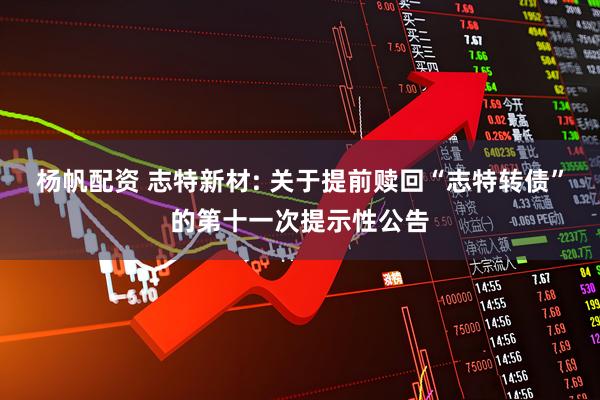 杨帆配资 志特新材: 关于提前赎回“志特转债”的第十一次提示性公告