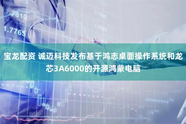 宝龙配资 诚迈科技发布基于鸿志桌面操作系统和龙芯3A6000的开源鸿蒙电脑