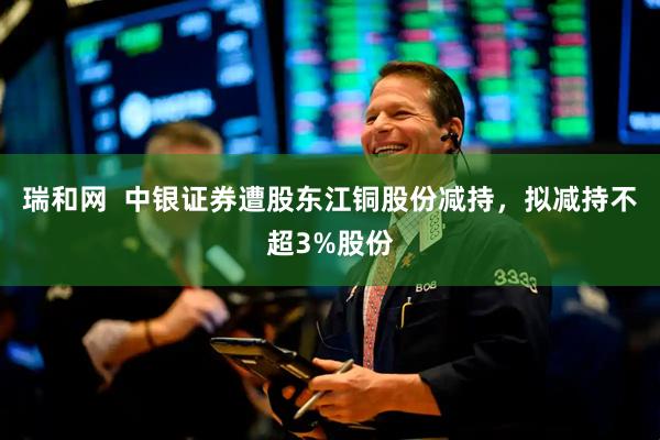 瑞和网  中银证券遭股东江铜股份减持，拟减持不超3%股份