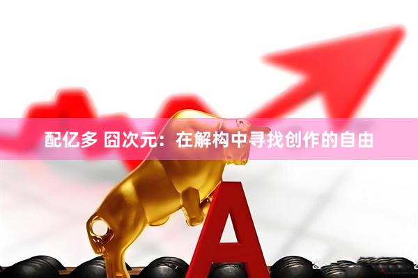 配亿多 囧次元：在解构中寻找创作的自由