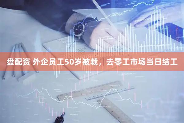 盘配资 外企员工50岁被裁，去零工市场当日结工
