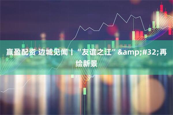赢盈配资 边城见闻丨“友谊之江”&#32;再绘新景