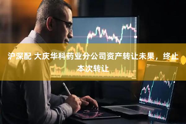 沪深配 大庆华科药业分公司资产转让未果，终止本次转让