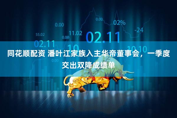同花顺配资 潘叶江家族入主华帝董事会，一季度交出双降成绩单