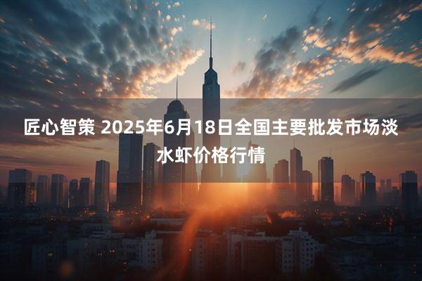 匠心智策 2025年6月18日全国主要批发市场淡水虾价格行情