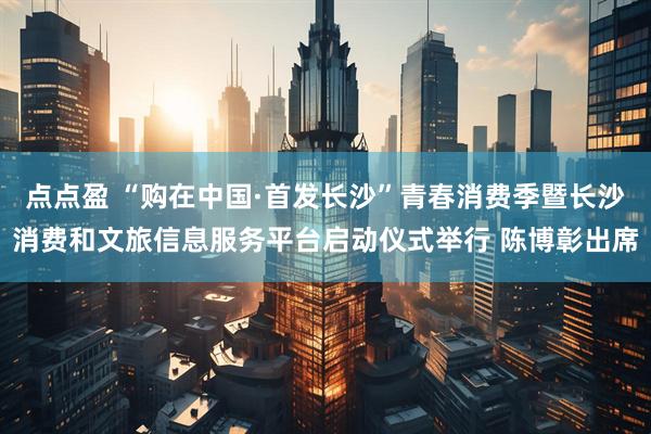 点点盈 “购在中国·首发长沙”青春消费季暨长沙消费和文旅信息服务平台启动仪式举行 陈博彰出席